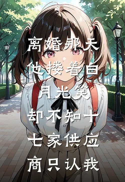 离婚那天他搂着白月光笑，却不知十七家供应商只认我
