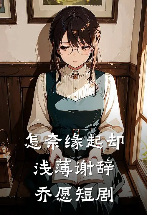 怎奈缘起却浅薄谢辞乔愿短剧