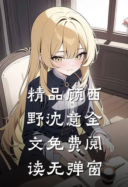 精品顾西野沈意全文免费阅读无弹窗