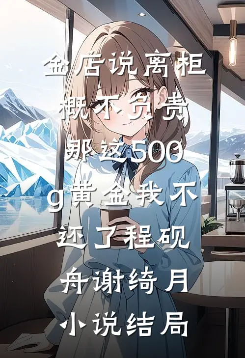 金店说离柜概不负责，那这500g黄金我不还了程砚舟谢绮月小说结局