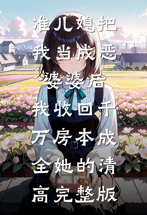 准儿媳把我当成恶婆婆后，我收回千万房本成全她的清高完整版
