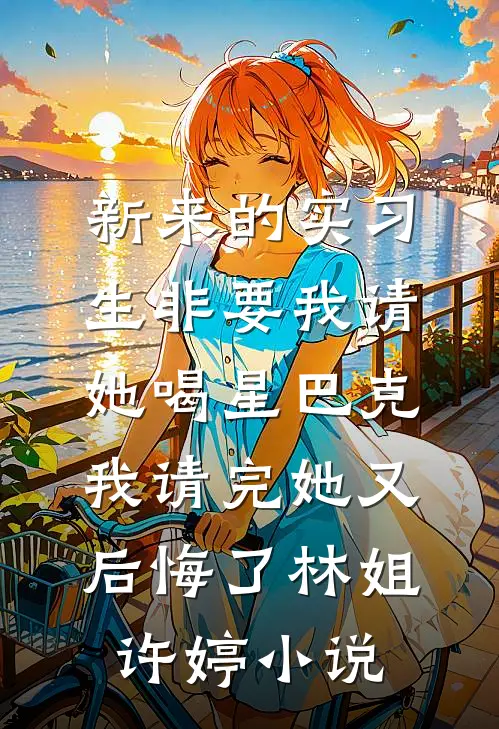新来的实习生非要我请她喝星巴克，我请完她又后悔了林姐许婷小说