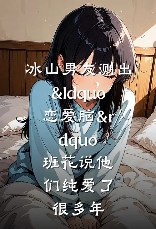 冰山男友测出&ldquo;恋爱脑&rdquo;，班花说他们纯爱了很多年