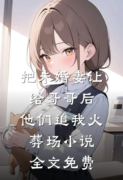 把未婚妻让给哥哥后，他们追我火葬场小说全文免费