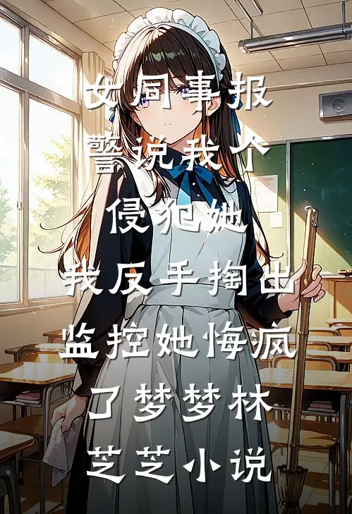 女同事报警说我个侵犯她，我反手掏出监控她悔疯了梦梦林芝芝小说