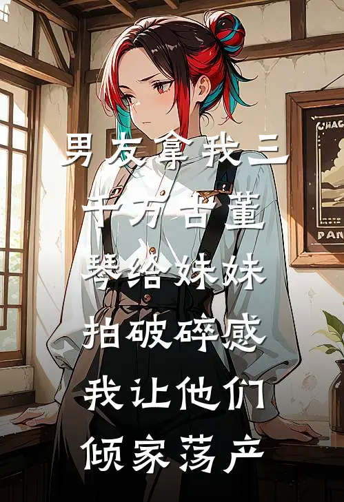 男友拿我三千万古董琴给妹妹拍破碎感，我让他们倾家荡产