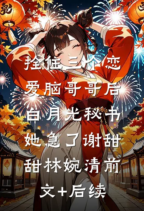 拴住三个恋爱脑哥哥后，白月光秘书她急了谢甜甜林婉清前文+后续