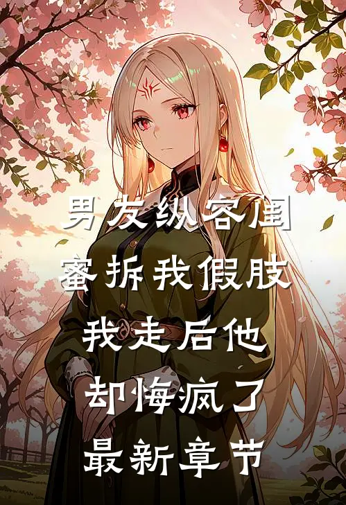 男友纵容闺蜜拆我假肢，我走后他却悔疯了最新章节