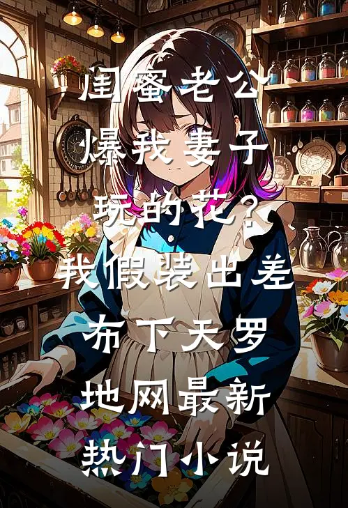 闺蜜老公爆我妻子玩的花？我假装出差布下天罗地网最新热门小说