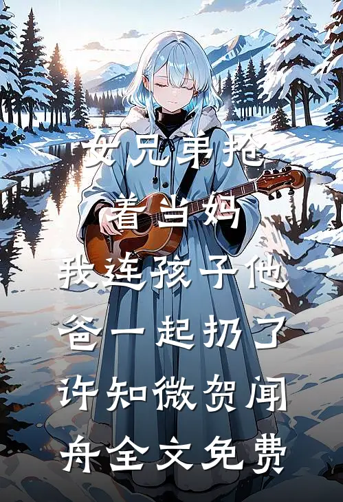 女兄弟抢着当妈，我连孩子他爸一起扔了许知微贺闻舟全文免费