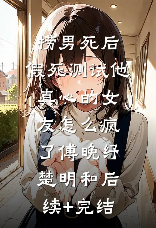 捞男死后，假死测试他真心的女友怎么疯了傅晚纾楚明和后续+完结
