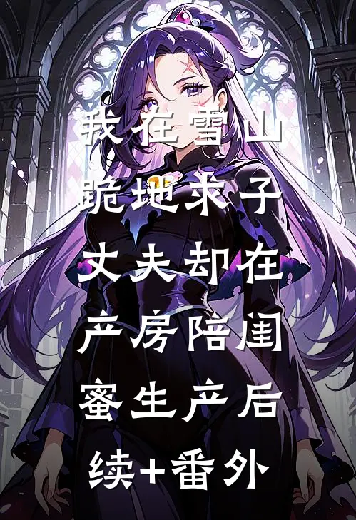 我在雪山跪地求子，丈夫却在产房陪闺蜜生产后续+番外