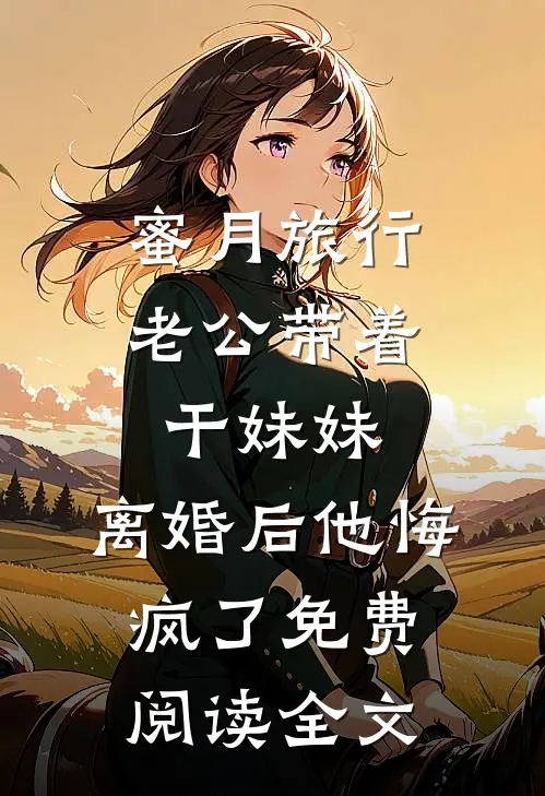蜜月旅行老公带着干妹妹，离婚后他悔疯了免费阅读全文