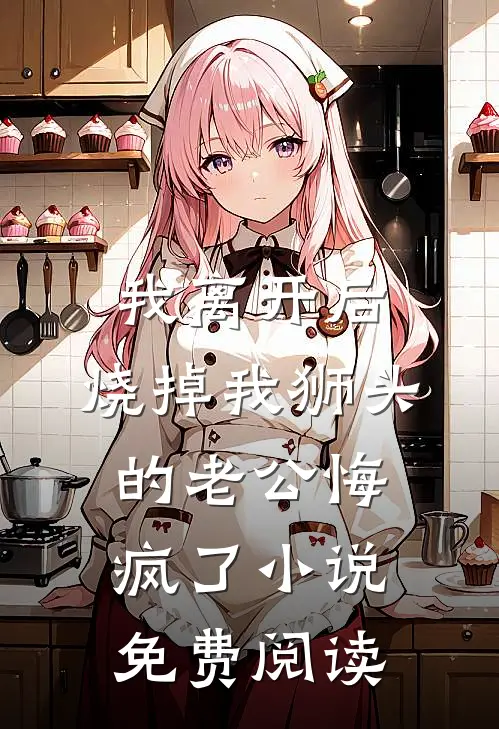 我离开后，烧掉我狮头的老公悔疯了小说免费阅读