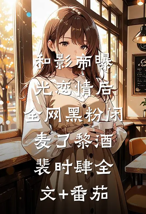 和影帝曝光恋情后，全网黑粉闭麦了黎酒裴时肆全文+番茄