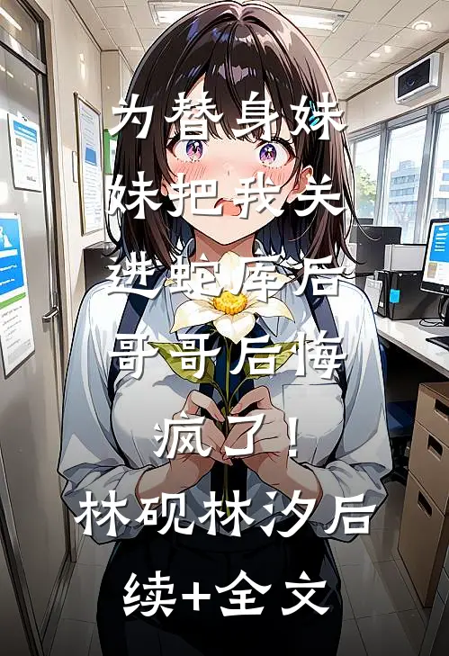为替身妹妹把我关进蛇库后，哥哥后悔疯了！林砚林汐后续+全文