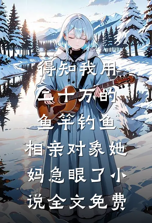 得知我用二十万的鱼竿钓鱼，相亲对象她妈急眼了小说全文免费