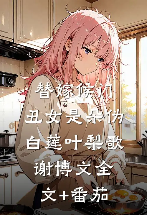 替嫁候门：丑女是朵伪白莲叶梨歌谢博文全文+番茄