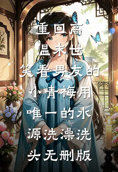 重回高温末世，笑看男友的小青梅用唯一的水源洗澡洗头无删版