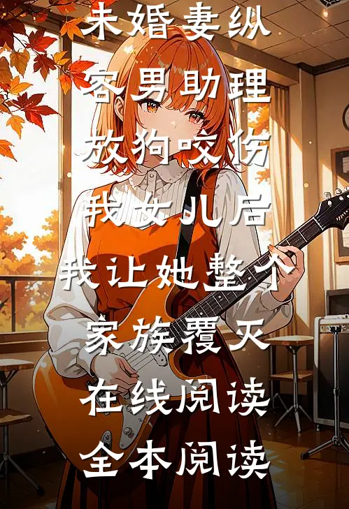 未婚妻纵容男助理放狗咬伤我女儿后，我让她整个家族覆灭在线阅读全本阅读