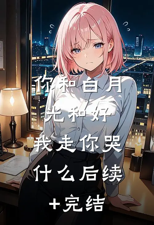 你和白月光和好，我走你哭什么后续+完结