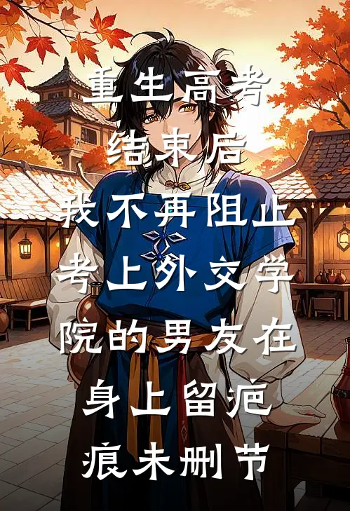 重生高考结束后，我不再阻止考上外交学院的男友在身上留疤痕未删节