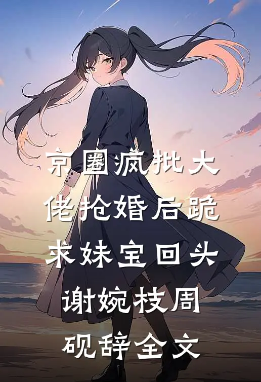 京圈疯批大佬抢婚后跪求妹宝回头谢婉枝周砚辞全文