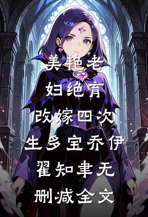 美艳老妇绝育，改嫁四次，生多宝乔伊翟知聿无删减全文