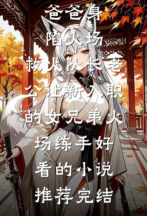 爸爸身陷火场，救火队长老公让新入职的女兄弟火场练手好看的小说推荐完结
