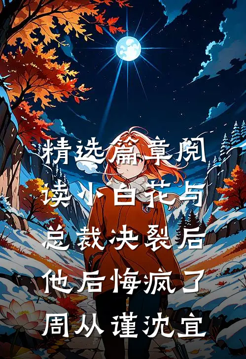 精选篇章阅读小白花与总裁决裂后，他后悔疯了周从谨沈宜