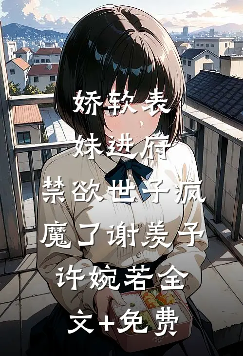 娇软表妹进府：禁欲世子疯魔了谢羡予许婉若全文+免费
