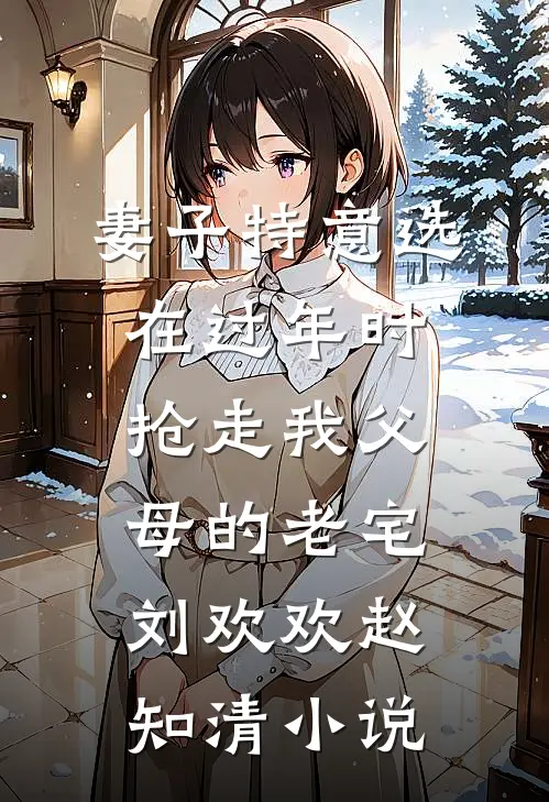 妻子特意选在过年时，抢走我父母的老宅刘欢欢赵知清小说