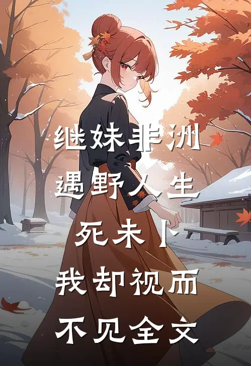 继妹非洲遇野人生死未卜，我却视而不见全文