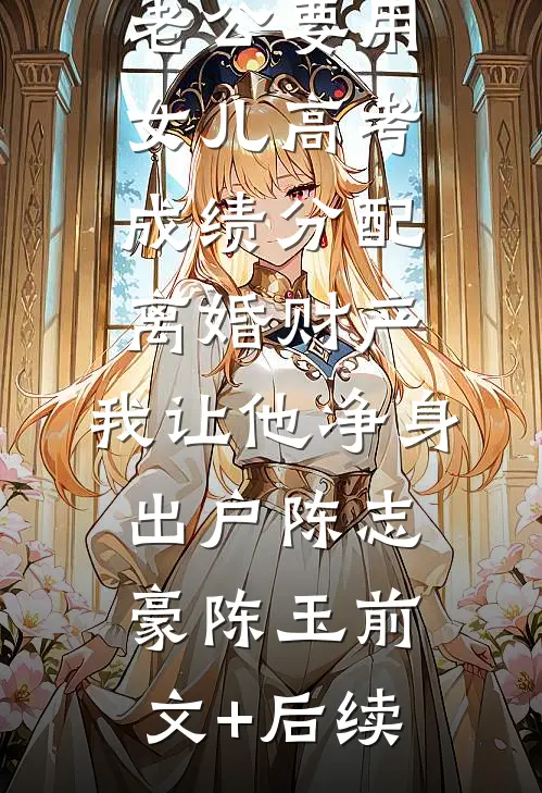 老公要用女儿高考成绩分配离婚财产，我让他净身出户陈志豪陈玉前文+后续