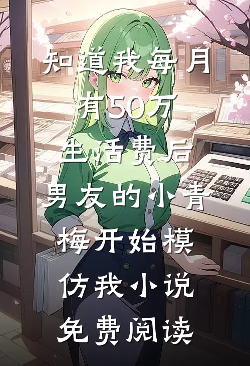 知道我每月有50万生活费后，男友的小青梅开始模仿我小说免费阅读