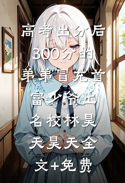高考出分后，300分的弟弟冒充首富少爷上名校林昊天昊天全文+免费