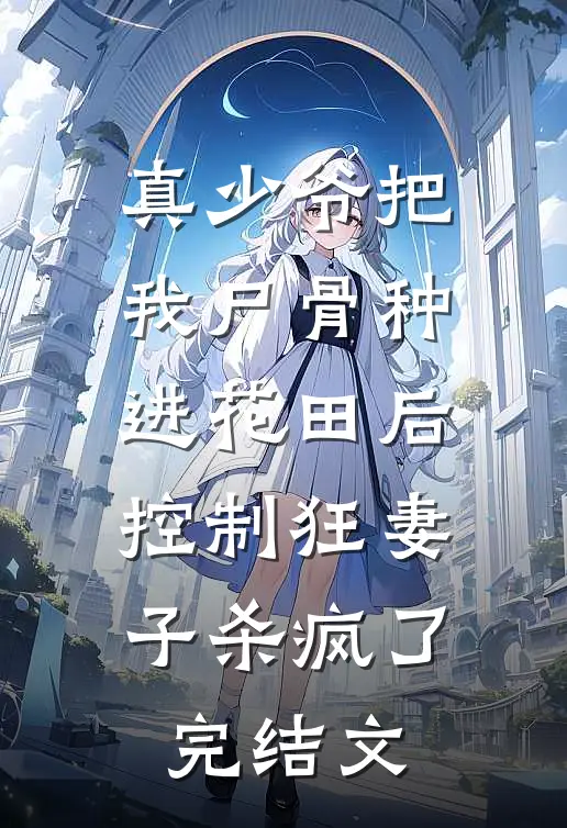 真少爷把我尸骨种进花田后，控制狂妻子杀疯了完结文