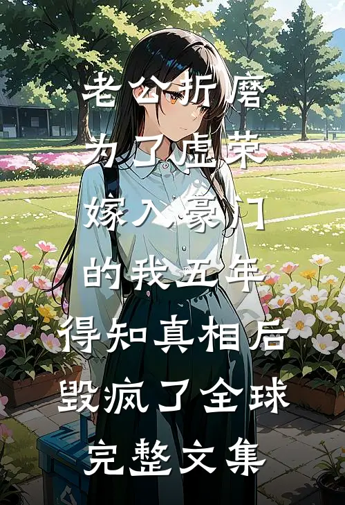 老公折磨为了虚荣嫁入豪门的我五年，得知真相后毁疯了全球完整文集