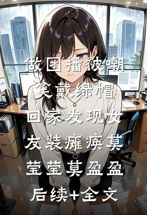 做团播被嘲笑戴绿帽，回家发现女友装瘫痪莫莹莹莫盈盈后续+全文