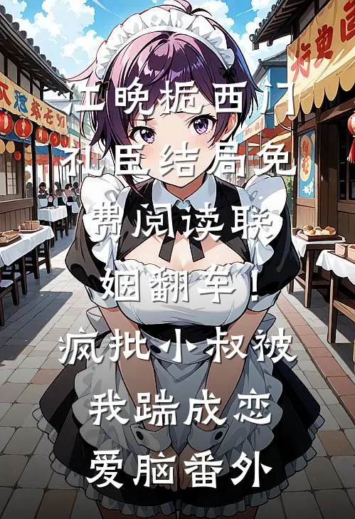 江晚栀西门礼臣结局免费阅读联姻翻车！疯批小叔被我踹成恋爱脑番外