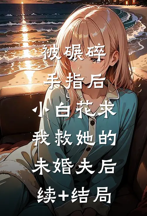 被碾碎手指后，小白花求我救她的未婚夫后续+结局