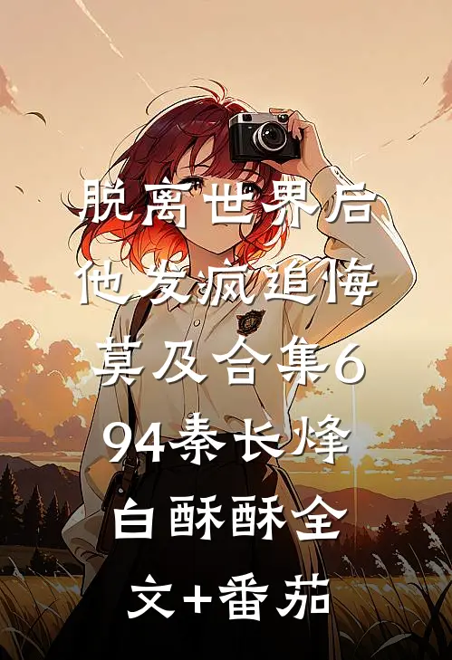 脱离世界后，他发疯追悔莫及合集694秦长烽白酥酥全文+番茄