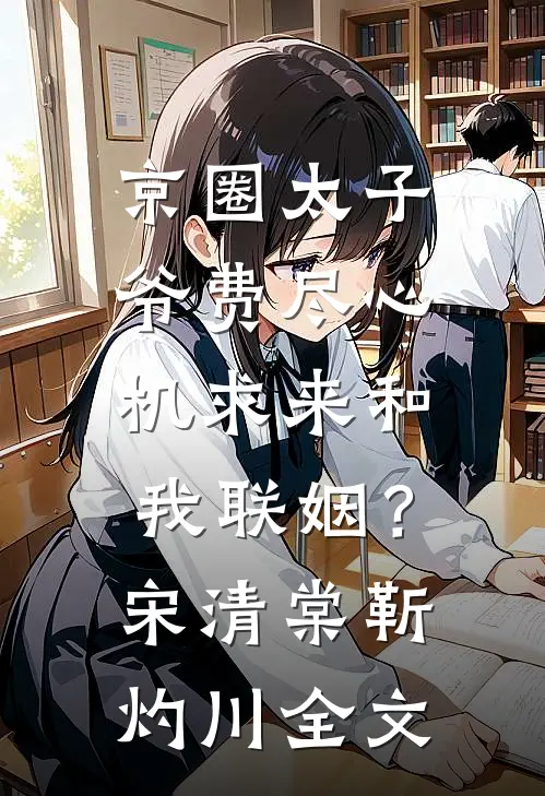 京圈太子爷费尽心机求来和我联姻？宋清棠靳灼川全文