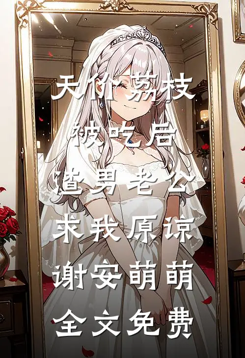 天价荔枝被吃后，渣男老公求我原谅谢安萌萌全文免费