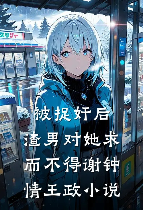被捉奸后，渣男对她求而不得谢钟情王政小说