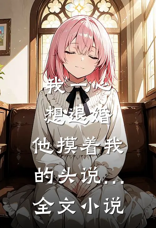 我一心想退婚，他摸着我的头说…全文小说