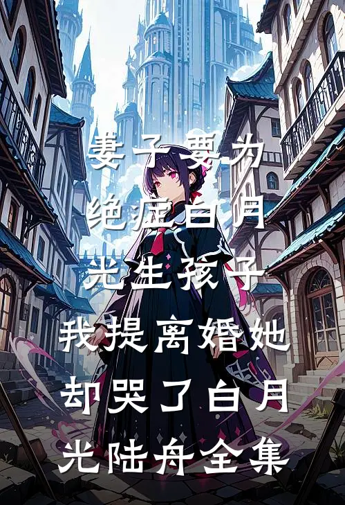 妻子要为绝症白月光生孩子，我提离婚她却哭了白月光陆舟全集