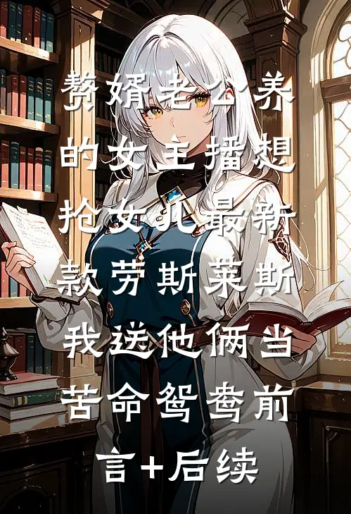 赘婿老公养的女主播想抢女儿最新款劳斯莱斯，我送他俩当苦命鸳鸯前言+后续