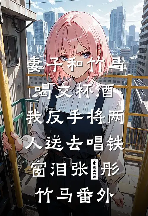 妻子和竹马喝交杯酒，我反手将两人送去唱铁窗泪张玥彤竹马 番外
