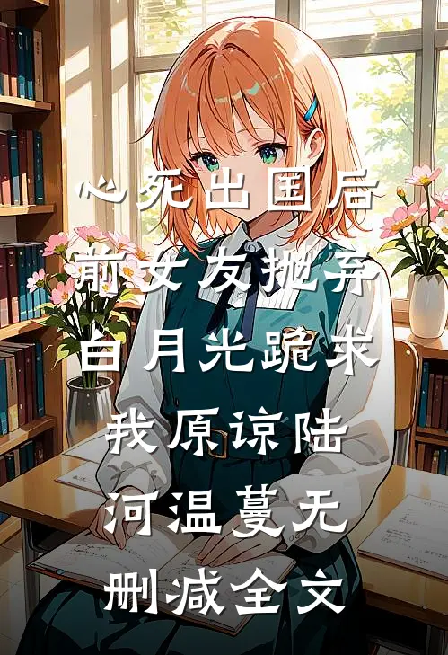 心死出国后，前女友抛弃白月光跪求我原谅陆河温蔓无删减全文